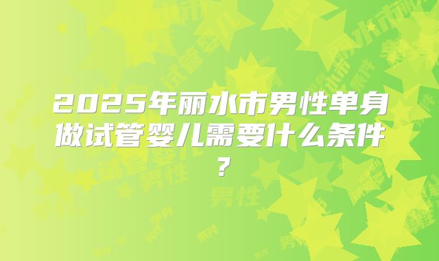 2025年丽水市男性单身做试管婴儿需要什么条件?