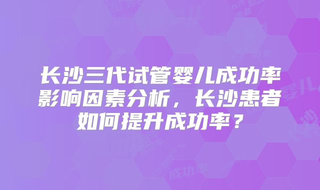 长沙三代试管婴儿成功率影响因素分析,长沙患者如何提升成功率?