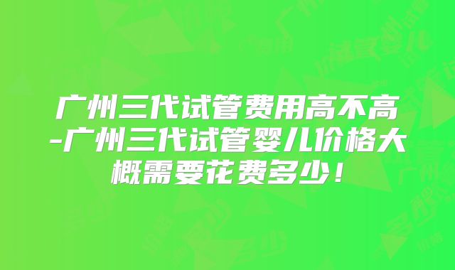 广州三代试管费用高不高-广州三代试管婴儿价格大概需要花费多少！