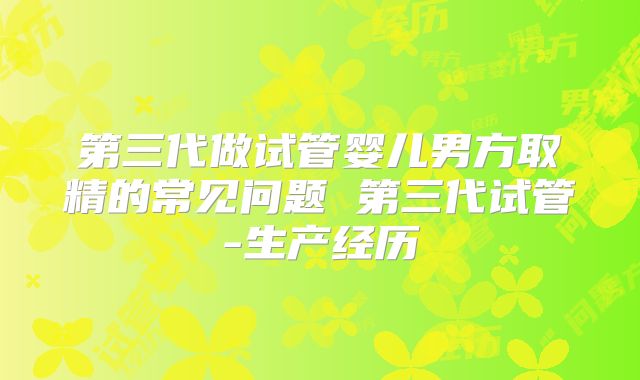 第三代做试管婴儿男方取精的常见问题 第三代试管-生产经历