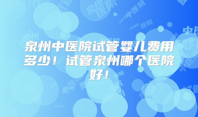 泉州中医院试管婴儿费用多少!试管泉州哪个医院好!