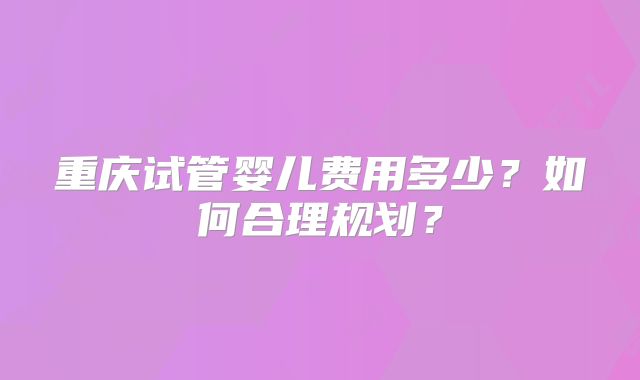 重庆试管婴儿费用多少?如何合理规划?