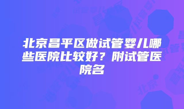 北京昌平区做试管婴儿哪些医院比较好?附试管医院名