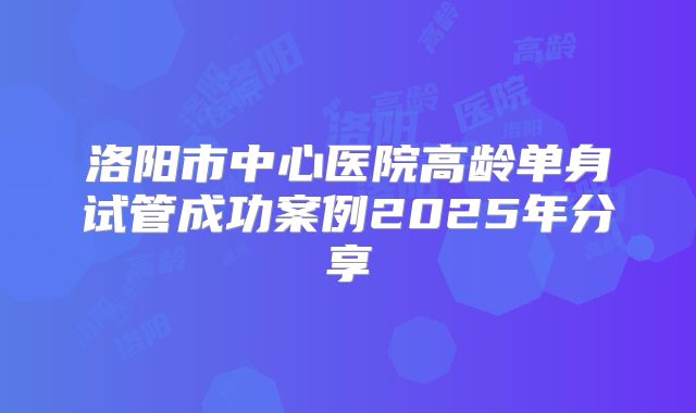 洛阳市中心医院高龄单身试管成功案例2025年分享