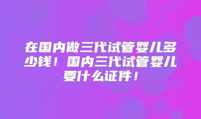 在国内做三代试管婴儿多少钱！国内三代试管婴儿要什么证件！