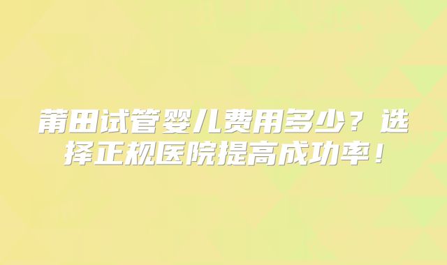 莆田试管婴儿费用多少？选择正规医院提高成功率！
