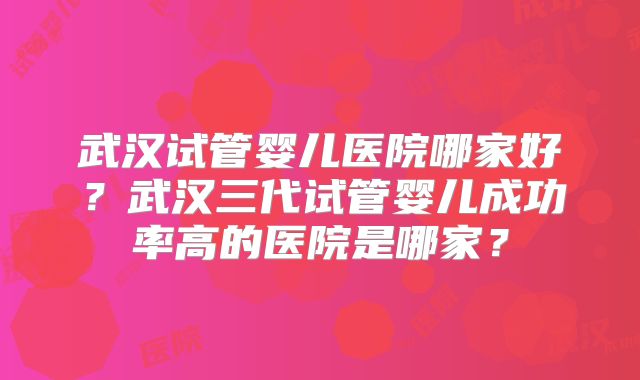 武汉试管婴儿医院哪家好？武汉三代试管婴儿成功率高的医院是哪家？