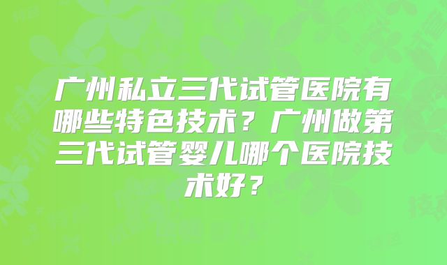 广州私立三代试管医院有哪些特色技术?广州做第三代试管婴儿哪个医院技术好?