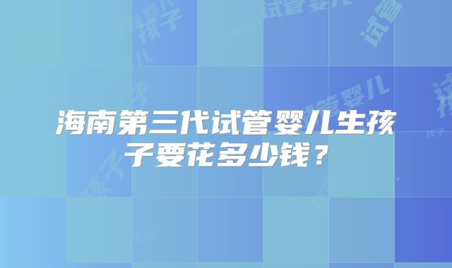 海南第三代试管婴儿生孩子要花多少钱？