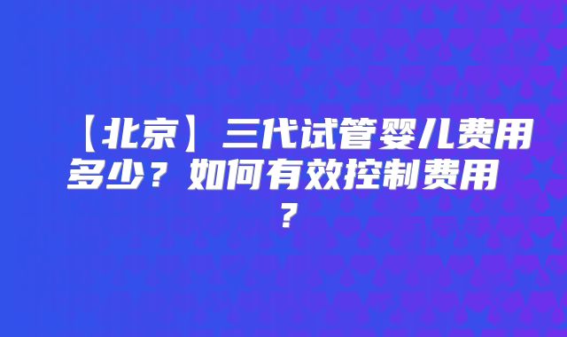 【北京】三代试管婴儿费用多少?如何有效控制费用?