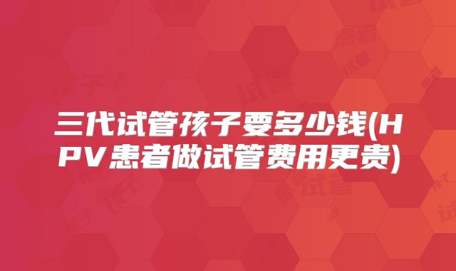 三代试管孩子要多少钱(HPV患者做试管费用更贵)