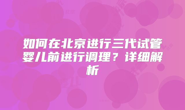 如何在北京进行三代试管婴儿前进行调理？详细解析