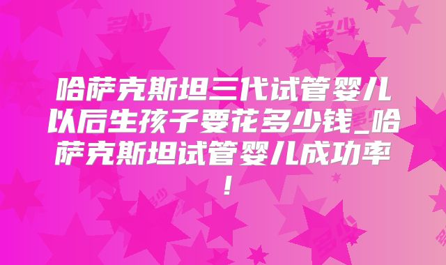 哈萨克斯坦三代试管婴儿以后生孩子要花多少钱_哈萨克斯坦试管婴儿成功率!