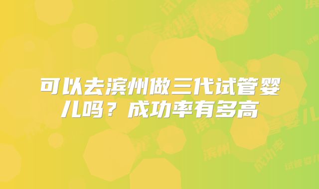 可以去滨州做三代试管婴儿吗？成功率有多高