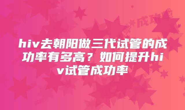 hiv去朝阳做三代试管的成功率有多高？如何提升hiv试管成功率