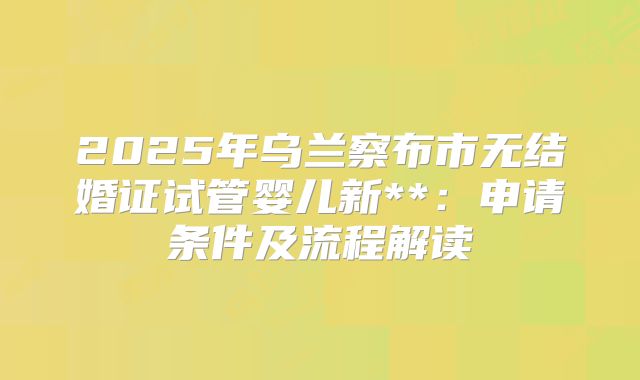 2025年乌兰察布市无结婚证试管婴儿新**：申请条件及流程解读