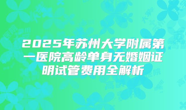 2025年苏州大学附属第一医院高龄单身无婚姻证明试管费用全解析