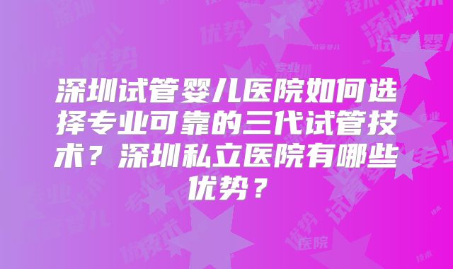 深圳试管婴儿医院如何选择专业可靠的三代试管技术？深圳私立医院有哪些优势？