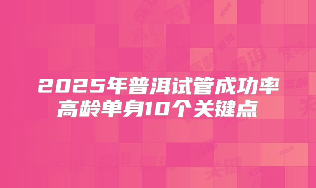 2025年普洱试管成功率高龄单身10个关键点