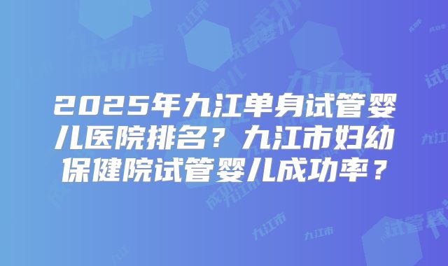 2025年九江单身试管婴儿医院排名?九江市妇幼保健院试管婴儿成功率?