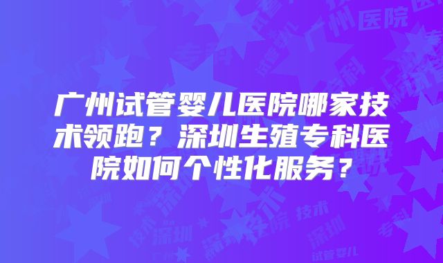 广州试管婴儿医院哪家技术领跑？深圳生殖专科医院如何个性化服务？