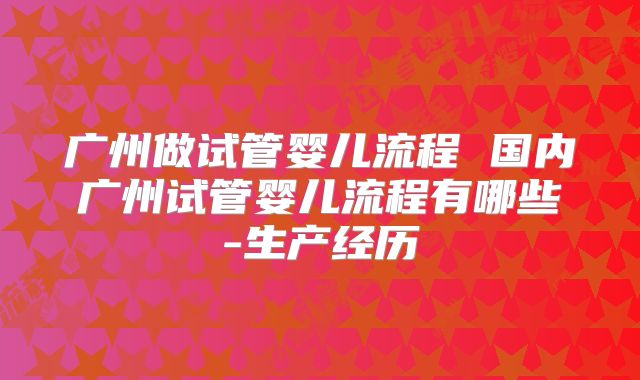 广州做试管婴儿流程 国内广州试管婴儿流程有哪些-生产经历