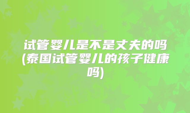 试管婴儿是不是丈夫的吗(泰国试管婴儿的孩子健康吗)