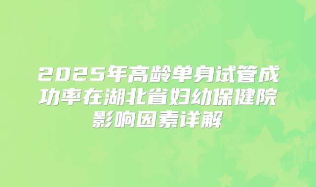 2025年高龄单身试管成功率在湖北省妇幼保健院影响因素详解