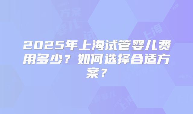 2025年上海试管婴儿费用多少？如何选择合适方案？