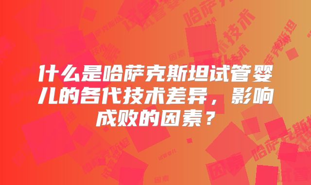 什么是哈萨克斯坦试管婴儿的各代技术差异，影响成败的因素？