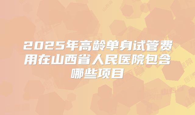 2025年高龄单身试管费用在山西省人民医院包含哪些项目