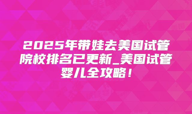 2025年带娃去美国试管院校排名已更新_美国试管婴儿全攻略!