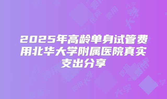 2025年高龄单身试管费用北华大学附属医院真实支出分享