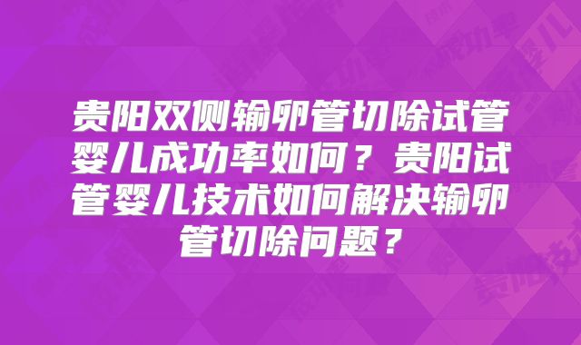 贵阳双侧输卵管切除试管婴儿成功率如何？贵阳试管婴儿技术如何解决输卵管切除问题？