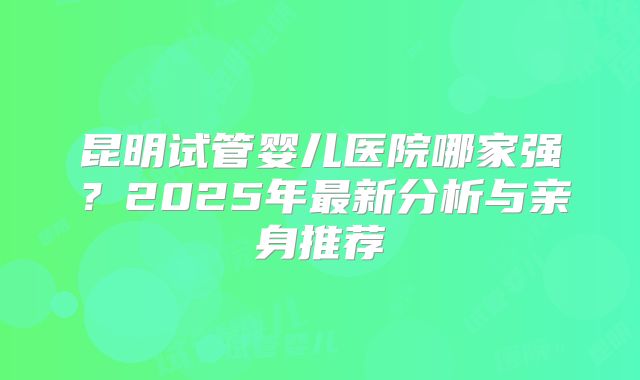 昆明试管婴儿医院哪家强？2025年最新分析与亲身推荐