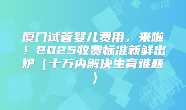 厦门试管婴儿费用,来啦!2025收费标准新鲜出炉(十万内解决生育难题)