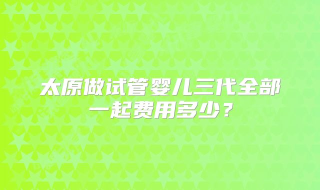 太原做试管婴儿三代全部一起费用多少?