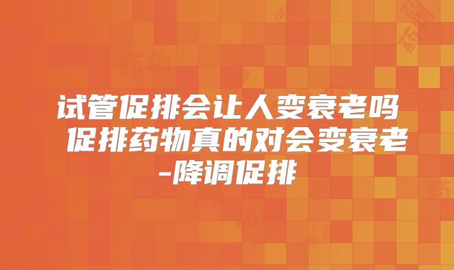 试管促排会让人变衰老吗 促排药物真的对会变衰老-降调促排