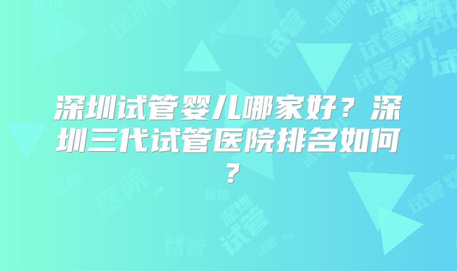 深圳试管婴儿哪家好?深圳三代试管医院排名如何?