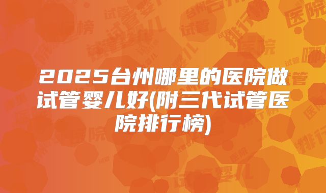 2025台州哪里的医院做试管婴儿好(附三代试管医院排行榜)