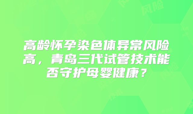 高龄怀孕染色体异常风险高,青岛三代试管技术能否守护母婴健康?