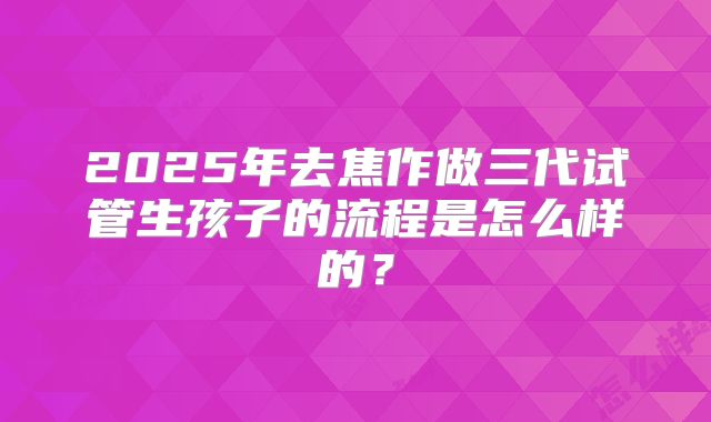 2025年去焦作做三代试管生孩子的流程是怎么样的？