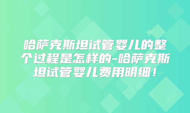哈萨克斯坦试管婴儿的整个过程是怎样的-哈萨克斯坦试管婴儿费用明细!