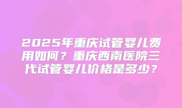2025年重庆试管婴儿费用如何?重庆西南医院三代试管婴儿价格是多少?