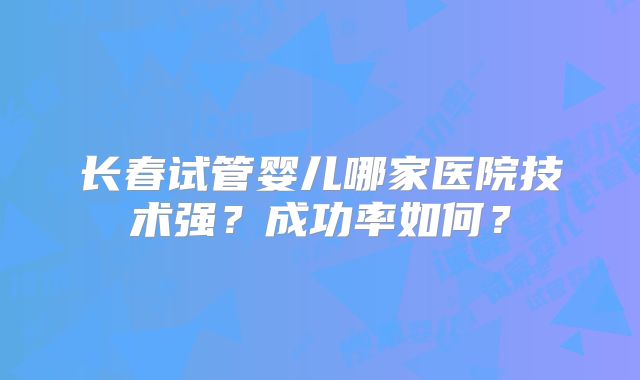 长春试管婴儿哪家医院技术强?成功率如何?