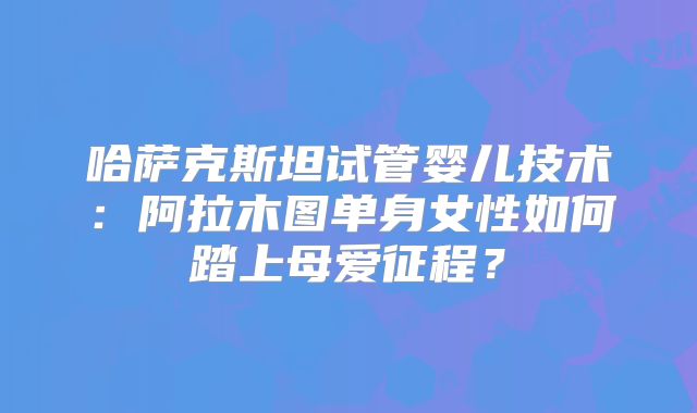 哈萨克斯坦试管婴儿技术:阿拉木图单身女性如何踏上母爱征程?