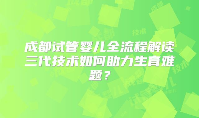 成都试管婴儿全流程解读三代技术如何助力生育难题?