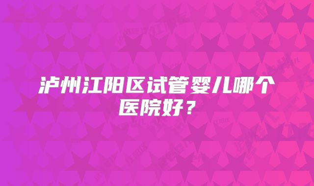 泸州江阳区试管婴儿哪个医院好？