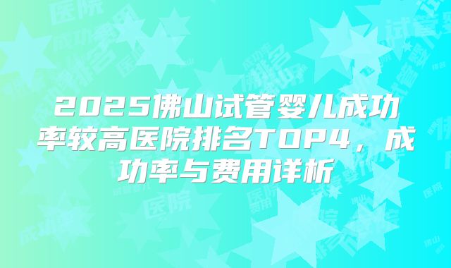 2025佛山试管婴儿成功率较高医院排名TOP4,成功率与费用详析