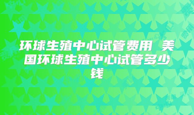 环球生殖中心试管费用 美国环球生殖中心试管多少钱